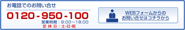 お電話でのお問い合せ 0120-950-100 営業時間:9:00〜18:00 WEBフォームからのお問い合せはコチラから