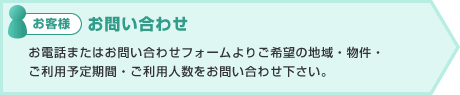 お客様:お問い合せ お電話またはお問い合せフォームよりご希望の地域・物件・
ご利用予定期間・ご利用人数をお問い合せ下さい。