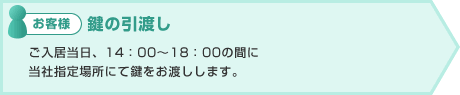 お客様:鍵の引渡し ご入居当日、14:00〜18:00の間に
当社指定場所にて鍵をお渡しします。