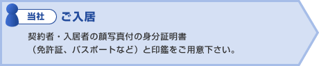 当社:ご入居 契約者・入居者の顔写真付の身分証明書
(免許証、パスポートなど)と印鑑をご用意下さい。