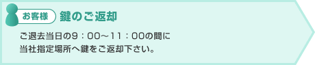 お客様:鍵のご返却 ご退去当日の9:00〜11:00の間に
当社指定場所へ鍵をご返却下さい。